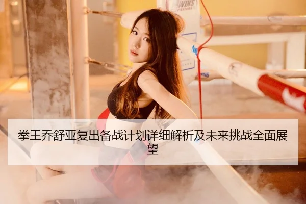拳王乔舒亚复出备战计划详细解析及未来挑战全面展望